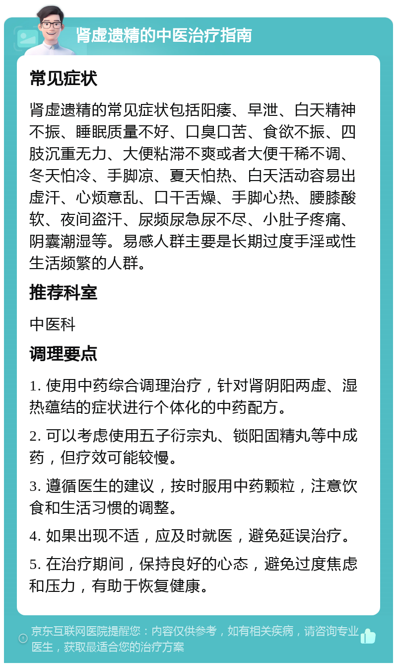 肾虚遗精的中医治疗指南 常见症状 肾虚遗精的常见症状包括阳痿、早泄、白天精神不振、睡眠质量不好、口臭口苦、食欲不振、四肢沉重无力、大便粘滞不爽或者大便干稀不调、冬天怕冷、手脚凉、夏天怕热、白天活动容易出虚汗、心烦意乱、口干舌燥、手脚心热、腰膝酸软、夜间盗汗、尿频尿急尿不尽、小肚子疼痛、阴囊潮湿等。易感人群主要是长期过度手淫或性生活频繁的人群。 推荐科室 中医科 调理要点 1. 使用中药综合调理治疗，针对肾阴阳两虚、湿热蕴结的症状进行个体化的中药配方。 2. 可以考虑使用五子衍宗丸、锁阳固精丸等中成药，但疗效可能较慢。 3. 遵循医生的建议，按时服用中药颗粒，注意饮食和生活习惯的调整。 4. 如果出现不适，应及时就医，避免延误治疗。 5. 在治疗期间，保持良好的心态，避免过度焦虑和压力，有助于恢复健康。