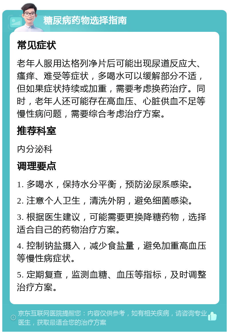 糖尿病药物选择指南 常见症状 老年人服用达格列净片后可能出现尿道反应大、瘙痒、难受等症状，多喝水可以缓解部分不适，但如果症状持续或加重，需要考虑换药治疗。同时，老年人还可能存在高血压、心脏供血不足等慢性病问题，需要综合考虑治疗方案。 推荐科室 内分泌科 调理要点 1. 多喝水，保持水分平衡，预防泌尿系感染。 2. 注意个人卫生，清洗外阴，避免细菌感染。 3. 根据医生建议，可能需要更换降糖药物，选择适合自己的药物治疗方案。 4. 控制钠盐摄入，减少食盐量，避免加重高血压等慢性病症状。 5. 定期复查，监测血糖、血压等指标，及时调整治疗方案。