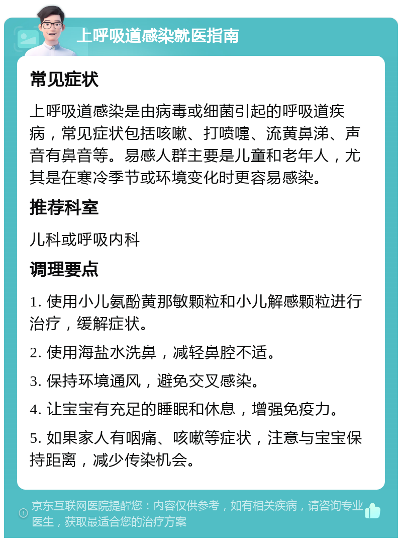 上呼吸道感染就医指南 常见症状 上呼吸道感染是由病毒或细菌引起的呼吸道疾病，常见症状包括咳嗽、打喷嚏、流黄鼻涕、声音有鼻音等。易感人群主要是儿童和老年人，尤其是在寒冷季节或环境变化时更容易感染。 推荐科室 儿科或呼吸内科 调理要点 1. 使用小儿氨酚黄那敏颗粒和小儿解感颗粒进行治疗，缓解症状。 2. 使用海盐水洗鼻，减轻鼻腔不适。 3. 保持环境通风，避免交叉感染。 4. 让宝宝有充足的睡眠和休息，增强免疫力。 5. 如果家人有咽痛、咳嗽等症状，注意与宝宝保持距离，减少传染机会。