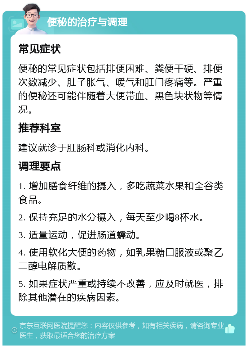 便秘的治疗与调理 常见症状 便秘的常见症状包括排便困难、粪便干硬、排便次数减少、肚子胀气、嗳气和肛门疼痛等。严重的便秘还可能伴随着大便带血、黑色块状物等情况。 推荐科室 建议就诊于肛肠科或消化内科。 调理要点 1. 增加膳食纤维的摄入，多吃蔬菜水果和全谷类食品。 2. 保持充足的水分摄入，每天至少喝8杯水。 3. 适量运动，促进肠道蠕动。 4. 使用软化大便的药物，如乳果糖口服液或聚乙二醇电解质散。 5. 如果症状严重或持续不改善，应及时就医，排除其他潜在的疾病因素。