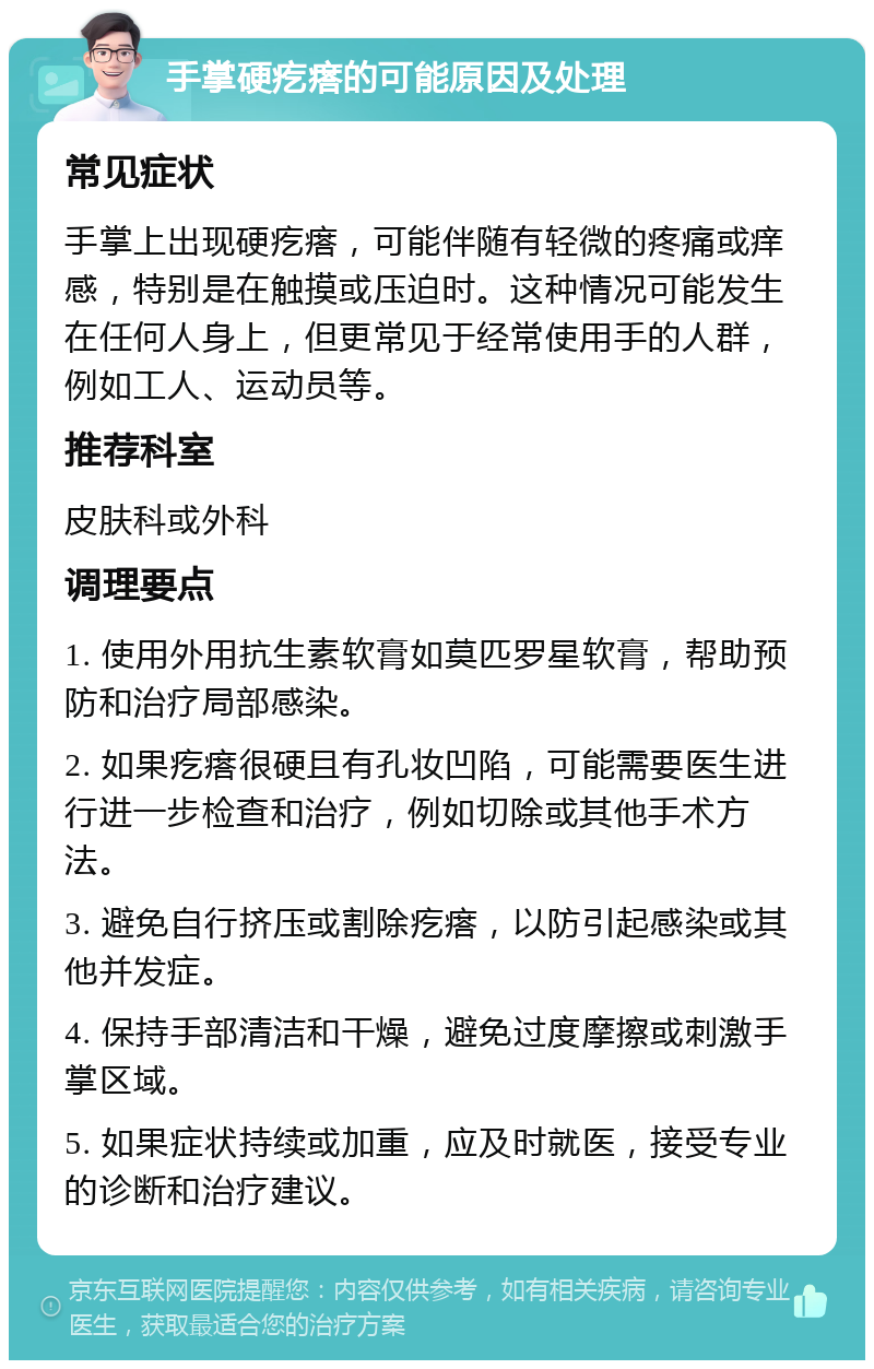 手掌硬疙瘩的可能原因及处理 常见症状 手掌上出现硬疙瘩，可能伴随有轻微的疼痛或痒感，特别是在触摸或压迫时。这种情况可能发生在任何人身上，但更常见于经常使用手的人群，例如工人、运动员等。 推荐科室 皮肤科或外科 调理要点 1. 使用外用抗生素软膏如莫匹罗星软膏，帮助预防和治疗局部感染。 2. 如果疙瘩很硬且有孔妆凹陷，可能需要医生进行进一步检查和治疗，例如切除或其他手术方法。 3. 避免自行挤压或割除疙瘩，以防引起感染或其他并发症。 4. 保持手部清洁和干燥，避免过度摩擦或刺激手掌区域。 5. 如果症状持续或加重，应及时就医，接受专业的诊断和治疗建议。