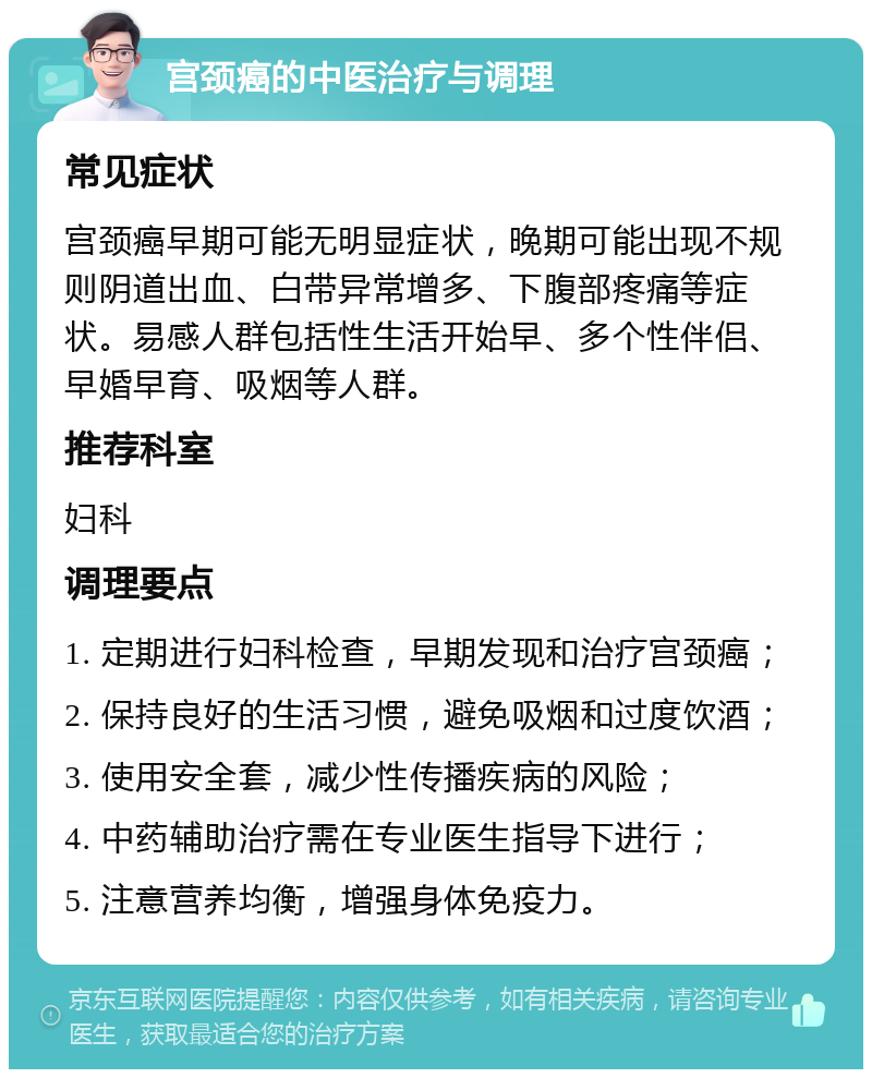 宫颈癌的中医治疗与调理 常见症状 宫颈癌早期可能无明显症状，晚期可能出现不规则阴道出血、白带异常增多、下腹部疼痛等症状。易感人群包括性生活开始早、多个性伴侣、早婚早育、吸烟等人群。 推荐科室 妇科 调理要点 1. 定期进行妇科检查，早期发现和治疗宫颈癌； 2. 保持良好的生活习惯，避免吸烟和过度饮酒； 3. 使用安全套，减少性传播疾病的风险； 4. 中药辅助治疗需在专业医生指导下进行； 5. 注意营养均衡，增强身体免疫力。