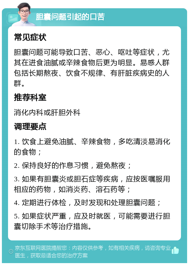 胆囊问题引起的口苦 常见症状 胆囊问题可能导致口苦、恶心、呕吐等症状，尤其在进食油腻或辛辣食物后更为明显。易感人群包括长期熬夜、饮食不规律、有肝脏疾病史的人群。 推荐科室 消化内科或肝胆外科 调理要点 1. 饮食上避免油腻、辛辣食物，多吃清淡易消化的食物； 2. 保持良好的作息习惯，避免熬夜； 3. 如果有胆囊炎或胆石症等疾病，应按医嘱服用相应的药物，如消炎药、溶石药等； 4. 定期进行体检，及时发现和处理胆囊问题； 5. 如果症状严重，应及时就医，可能需要进行胆囊切除手术等治疗措施。