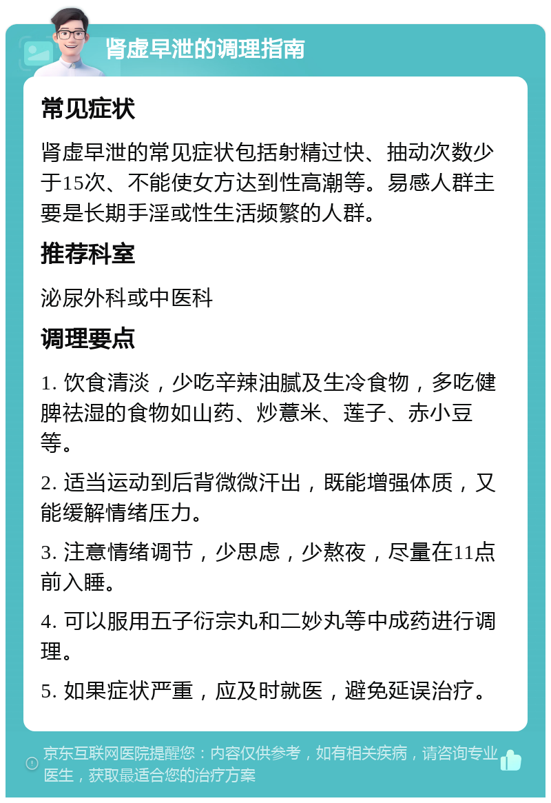 肾虚早泄的调理指南 常见症状 肾虚早泄的常见症状包括射精过快、抽动次数少于15次、不能使女方达到性高潮等。易感人群主要是长期手淫或性生活频繁的人群。 推荐科室 泌尿外科或中医科 调理要点 1. 饮食清淡，少吃辛辣油腻及生冷食物，多吃健脾祛湿的食物如山药、炒薏米、莲子、赤小豆等。 2. 适当运动到后背微微汗出，既能增强体质，又能缓解情绪压力。 3. 注意情绪调节，少思虑，少熬夜，尽量在11点前入睡。 4. 可以服用五子衍宗丸和二妙丸等中成药进行调理。 5. 如果症状严重，应及时就医，避免延误治疗。