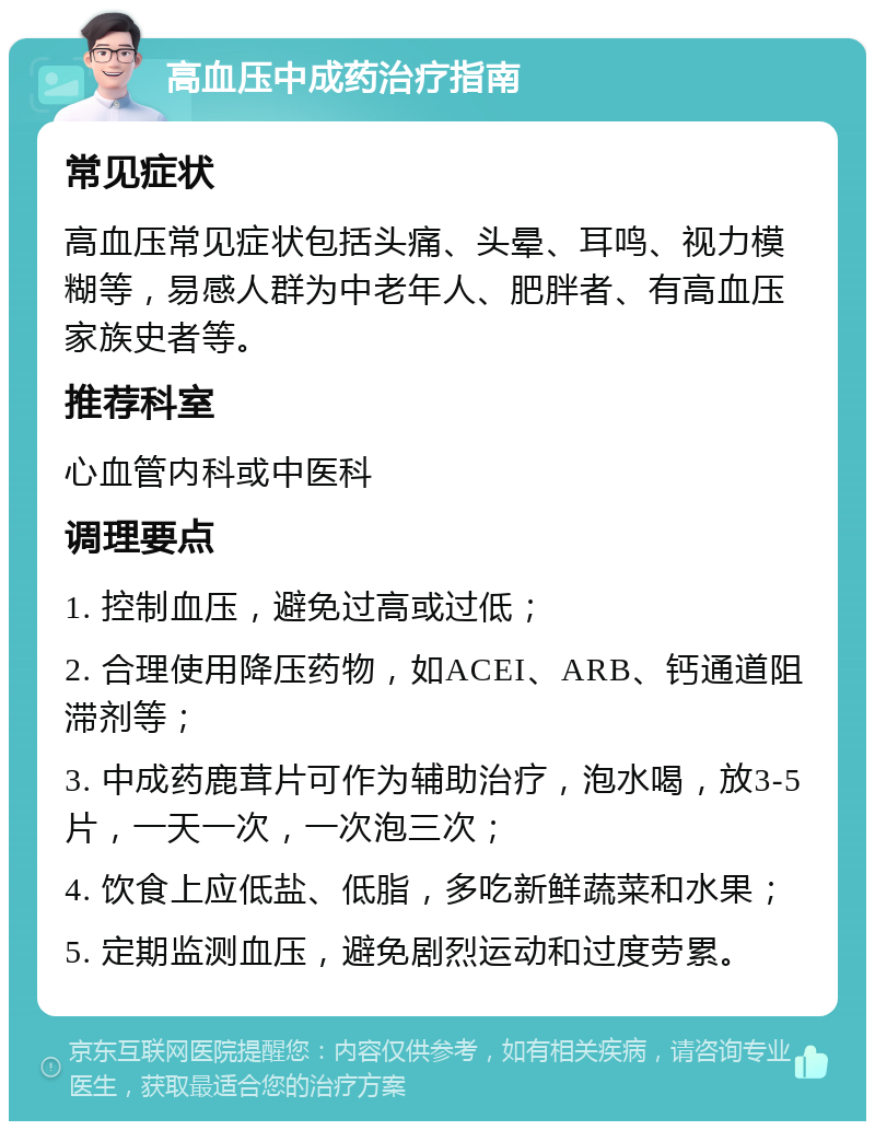 高血压中成药治疗指南 常见症状 高血压常见症状包括头痛、头晕、耳鸣、视力模糊等，易感人群为中老年人、肥胖者、有高血压家族史者等。 推荐科室 心血管内科或中医科 调理要点 1. 控制血压，避免过高或过低； 2. 合理使用降压药物，如ACEI、ARB、钙通道阻滞剂等； 3. 中成药鹿茸片可作为辅助治疗，泡水喝，放3-5片，一天一次，一次泡三次； 4. 饮食上应低盐、低脂，多吃新鲜蔬菜和水果； 5. 定期监测血压，避免剧烈运动和过度劳累。