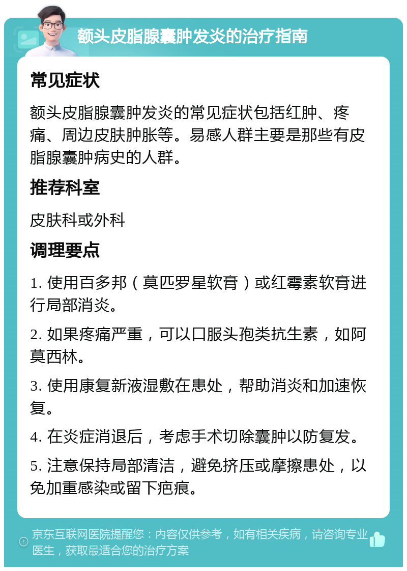 额头皮脂腺囊肿发炎的治疗指南 常见症状 额头皮脂腺囊肿发炎的常见症状包括红肿、疼痛、周边皮肤肿胀等。易感人群主要是那些有皮脂腺囊肿病史的人群。 推荐科室 皮肤科或外科 调理要点 1. 使用百多邦（莫匹罗星软膏）或红霉素软膏进行局部消炎。 2. 如果疼痛严重，可以口服头孢类抗生素，如阿莫西林。 3. 使用康复新液湿敷在患处，帮助消炎和加速恢复。 4. 在炎症消退后，考虑手术切除囊肿以防复发。 5. 注意保持局部清洁，避免挤压或摩擦患处，以免加重感染或留下疤痕。