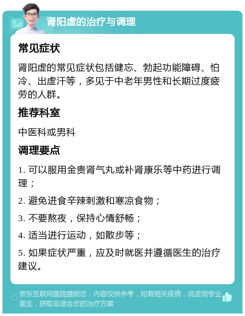 肾阳虚的治疗与调理 常见症状 肾阳虚的常见症状包括健忘、勃起功能障碍、怕冷、出虚汗等，多见于中老年男性和长期过度疲劳的人群。 推荐科室 中医科或男科 调理要点 1. 可以服用金贵肾气丸或补肾康乐等中药进行调理； 2. 避免进食辛辣刺激和寒凉食物； 3. 不要熬夜，保持心情舒畅； 4. 适当进行运动，如散步等； 5. 如果症状严重，应及时就医并遵循医生的治疗建议。