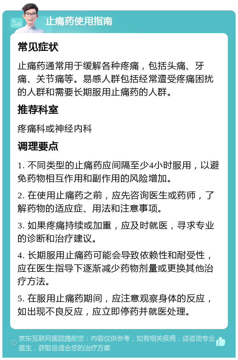 止痛药使用指南 常见症状 止痛药通常用于缓解各种疼痛，包括头痛、牙痛、关节痛等。易感人群包括经常遭受疼痛困扰的人群和需要长期服用止痛药的人群。 推荐科室 疼痛科或神经内科 调理要点 1. 不同类型的止痛药应间隔至少4小时服用，以避免药物相互作用和副作用的风险增加。 2. 在使用止痛药之前，应先咨询医生或药师，了解药物的适应症、用法和注意事项。 3. 如果疼痛持续或加重，应及时就医，寻求专业的诊断和治疗建议。 4. 长期服用止痛药可能会导致依赖性和耐受性，应在医生指导下逐渐减少药物剂量或更换其他治疗方法。 5. 在服用止痛药期间，应注意观察身体的反应，如出现不良反应，应立即停药并就医处理。