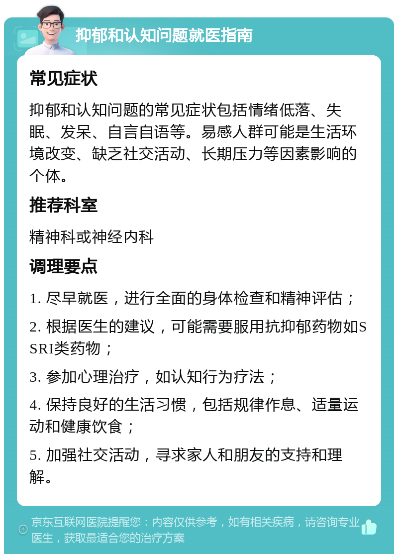 抑郁和认知问题就医指南 常见症状 抑郁和认知问题的常见症状包括情绪低落、失眠、发呆、自言自语等。易感人群可能是生活环境改变、缺乏社交活动、长期压力等因素影响的个体。 推荐科室 精神科或神经内科 调理要点 1. 尽早就医，进行全面的身体检查和精神评估； 2. 根据医生的建议，可能需要服用抗抑郁药物如SSRI类药物； 3. 参加心理治疗，如认知行为疗法； 4. 保持良好的生活习惯，包括规律作息、适量运动和健康饮食； 5. 加强社交活动，寻求家人和朋友的支持和理解。