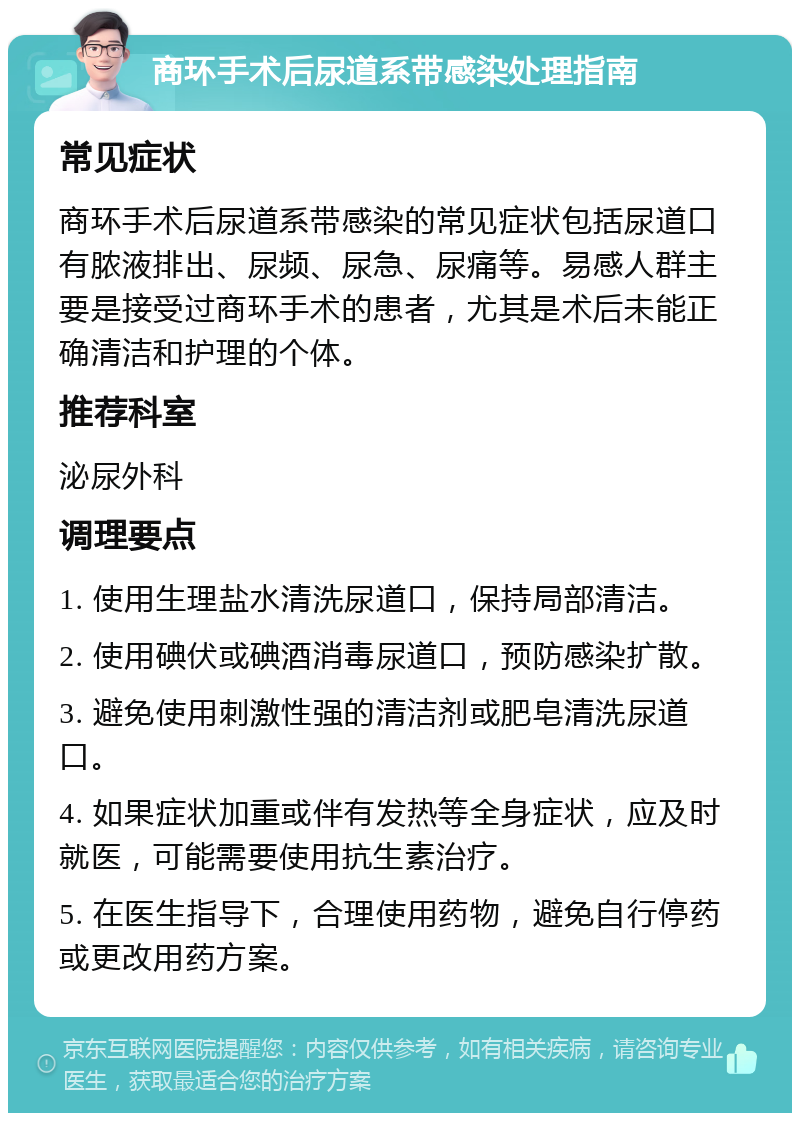 商环手术后尿道系带感染处理指南 常见症状 商环手术后尿道系带感染的常见症状包括尿道口有脓液排出、尿频、尿急、尿痛等。易感人群主要是接受过商环手术的患者，尤其是术后未能正确清洁和护理的个体。 推荐科室 泌尿外科 调理要点 1. 使用生理盐水清洗尿道口，保持局部清洁。 2. 使用碘伏或碘酒消毒尿道口，预防感染扩散。 3. 避免使用刺激性强的清洁剂或肥皂清洗尿道口。 4. 如果症状加重或伴有发热等全身症状，应及时就医，可能需要使用抗生素治疗。 5. 在医生指导下，合理使用药物，避免自行停药或更改用药方案。