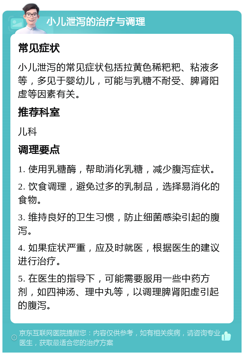 小儿泄泻的治疗与调理 常见症状 小儿泄泻的常见症状包括拉黄色稀粑粑、粘液多等，多见于婴幼儿，可能与乳糖不耐受、脾肾阳虚等因素有关。 推荐科室 儿科 调理要点 1. 使用乳糖酶，帮助消化乳糖，减少腹泻症状。 2. 饮食调理，避免过多的乳制品，选择易消化的食物。 3. 维持良好的卫生习惯，防止细菌感染引起的腹泻。 4. 如果症状严重，应及时就医，根据医生的建议进行治疗。 5. 在医生的指导下，可能需要服用一些中药方剂，如四神汤、理中丸等，以调理脾肾阳虚引起的腹泻。