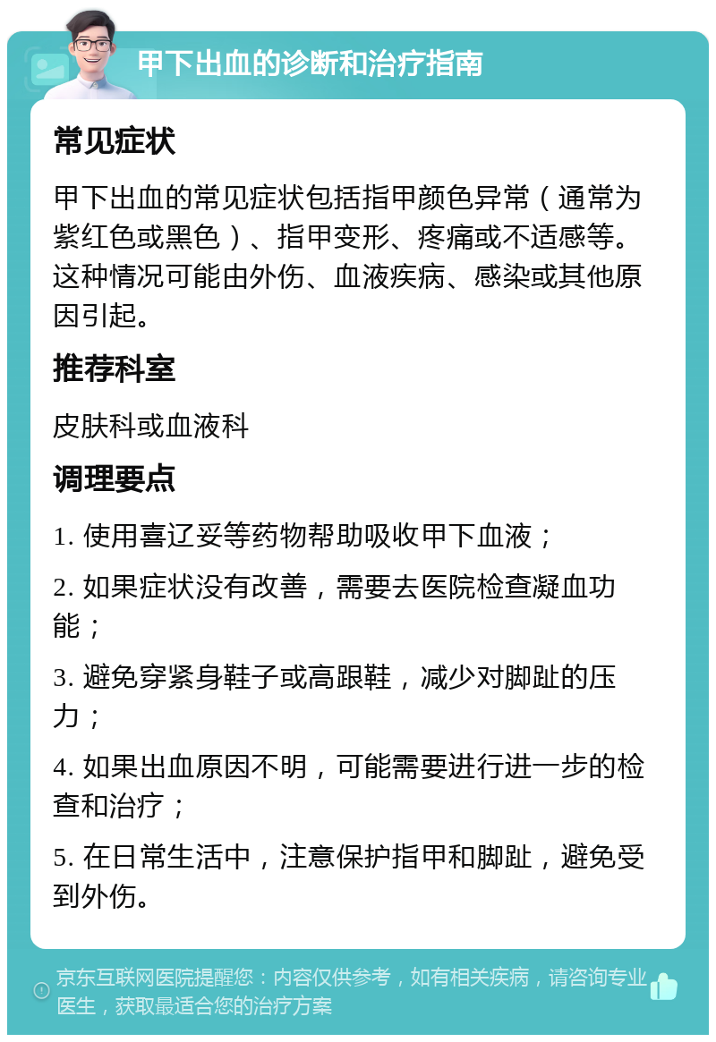 甲下出血的诊断和治疗指南 常见症状 甲下出血的常见症状包括指甲颜色异常（通常为紫红色或黑色）、指甲变形、疼痛或不适感等。这种情况可能由外伤、血液疾病、感染或其他原因引起。 推荐科室 皮肤科或血液科 调理要点 1. 使用喜辽妥等药物帮助吸收甲下血液； 2. 如果症状没有改善，需要去医院检查凝血功能； 3. 避免穿紧身鞋子或高跟鞋，减少对脚趾的压力； 4. 如果出血原因不明，可能需要进行进一步的检查和治疗； 5. 在日常生活中，注意保护指甲和脚趾，避免受到外伤。