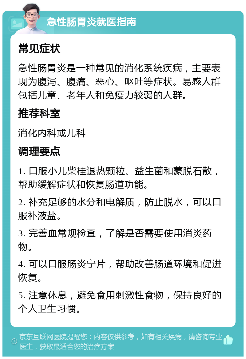 急性肠胃炎就医指南 常见症状 急性肠胃炎是一种常见的消化系统疾病，主要表现为腹泻、腹痛、恶心、呕吐等症状。易感人群包括儿童、老年人和免疫力较弱的人群。 推荐科室 消化内科或儿科 调理要点 1. 口服小儿柴桂退热颗粒、益生菌和蒙脱石散，帮助缓解症状和恢复肠道功能。 2. 补充足够的水分和电解质，防止脱水，可以口服补液盐。 3. 完善血常规检查，了解是否需要使用消炎药物。 4. 可以口服肠炎宁片，帮助改善肠道环境和促进恢复。 5. 注意休息，避免食用刺激性食物，保持良好的个人卫生习惯。