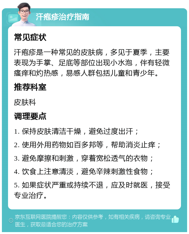 汗疱疹治疗指南 常见症状 汗疱疹是一种常见的皮肤病，多见于夏季，主要表现为手掌、足底等部位出现小水泡，伴有轻微瘙痒和灼热感，易感人群包括儿童和青少年。 推荐科室 皮肤科 调理要点 1. 保持皮肤清洁干燥，避免过度出汗； 2. 使用外用药物如百多邦等，帮助消炎止痒； 3. 避免摩擦和刺激，穿着宽松透气的衣物； 4. 饮食上注意清淡，避免辛辣刺激性食物； 5. 如果症状严重或持续不退，应及时就医，接受专业治疗。