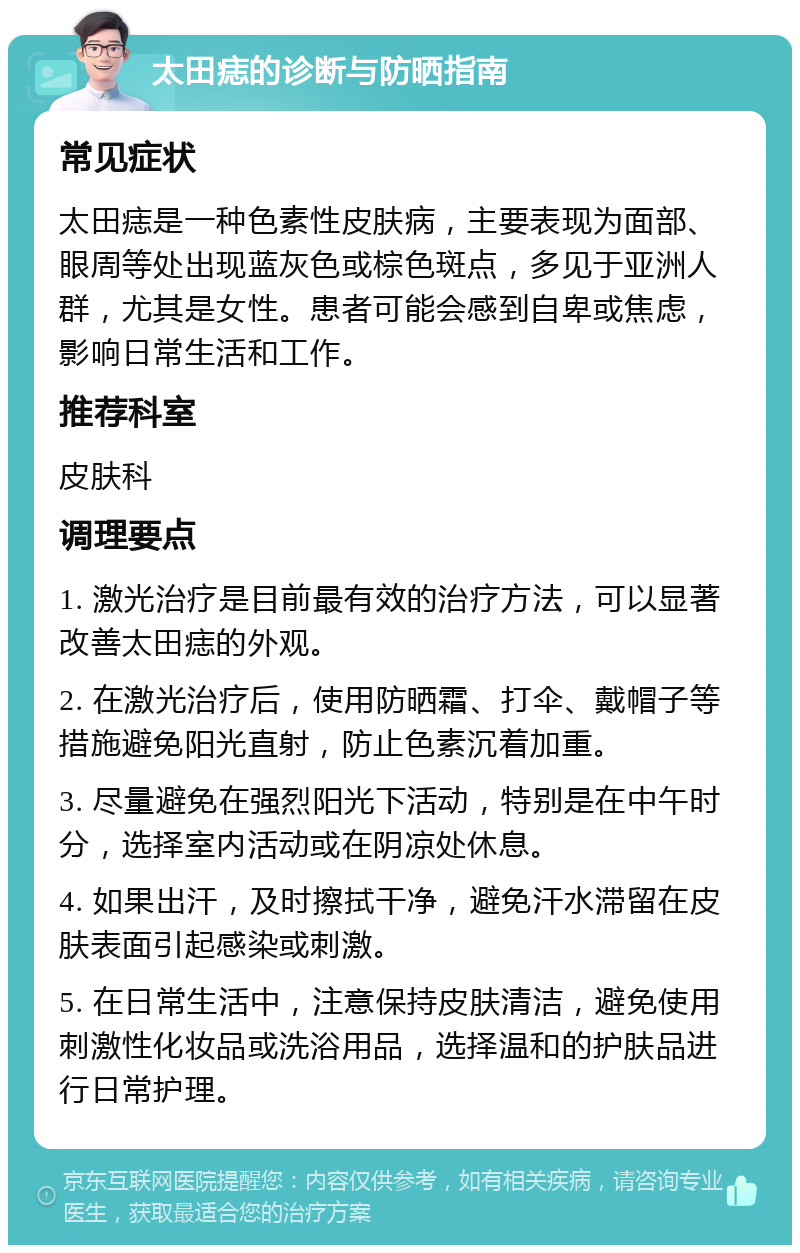 太田痣的诊断与防晒指南 常见症状 太田痣是一种色素性皮肤病，主要表现为面部、眼周等处出现蓝灰色或棕色斑点，多见于亚洲人群，尤其是女性。患者可能会感到自卑或焦虑，影响日常生活和工作。 推荐科室 皮肤科 调理要点 1. 激光治疗是目前最有效的治疗方法，可以显著改善太田痣的外观。 2. 在激光治疗后，使用防晒霜、打伞、戴帽子等措施避免阳光直射，防止色素沉着加重。 3. 尽量避免在强烈阳光下活动，特别是在中午时分，选择室内活动或在阴凉处休息。 4. 如果出汗，及时擦拭干净，避免汗水滞留在皮肤表面引起感染或刺激。 5. 在日常生活中，注意保持皮肤清洁，避免使用刺激性化妆品或洗浴用品，选择温和的护肤品进行日常护理。