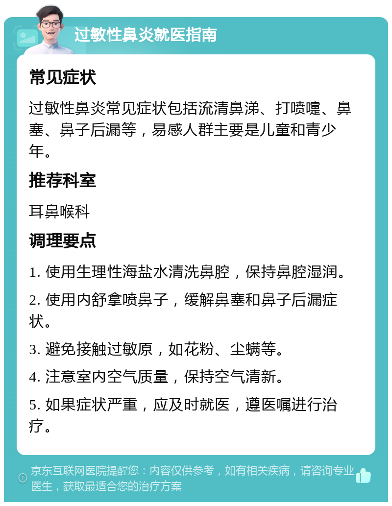 过敏性鼻炎就医指南 常见症状 过敏性鼻炎常见症状包括流清鼻涕、打喷嚏、鼻塞、鼻子后漏等，易感人群主要是儿童和青少年。 推荐科室 耳鼻喉科 调理要点 1. 使用生理性海盐水清洗鼻腔，保持鼻腔湿润。 2. 使用内舒拿喷鼻子，缓解鼻塞和鼻子后漏症状。 3. 避免接触过敏原，如花粉、尘螨等。 4. 注意室内空气质量，保持空气清新。 5. 如果症状严重，应及时就医，遵医嘱进行治疗。