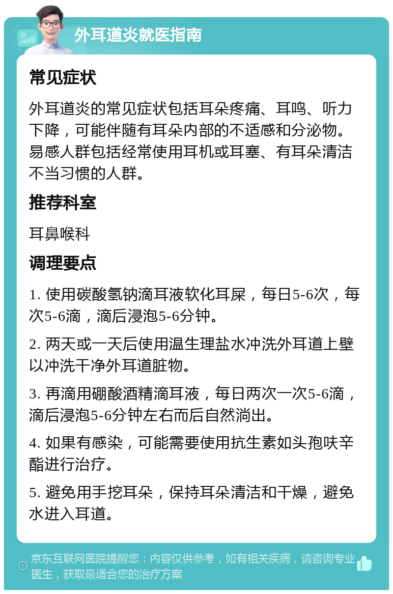 外耳道炎就医指南 常见症状 外耳道炎的常见症状包括耳朵疼痛、耳鸣、听力下降，可能伴随有耳朵内部的不适感和分泌物。易感人群包括经常使用耳机或耳塞、有耳朵清洁不当习惯的人群。 推荐科室 耳鼻喉科 调理要点 1. 使用碳酸氢钠滴耳液软化耳屎，每日5-6次，每次5-6滴，滴后浸泡5-6分钟。 2. 两天或一天后使用温生理盐水冲洗外耳道上壁以冲洗干净外耳道脏物。 3. 再滴用硼酸酒精滴耳液，每日两次一次5-6滴，滴后浸泡5-6分钟左右而后自然淌出。 4. 如果有感染，可能需要使用抗生素如头孢呋辛酯进行治疗。 5. 避免用手挖耳朵，保持耳朵清洁和干燥，避免水进入耳道。