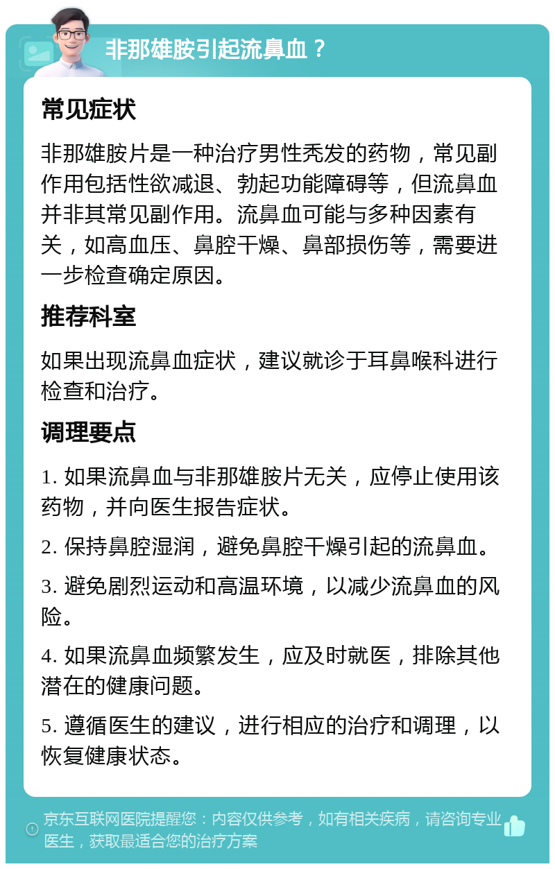 非那雄胺引起流鼻血？ 常见症状 非那雄胺片是一种治疗男性秃发的药物，常见副作用包括性欲减退、勃起功能障碍等，但流鼻血并非其常见副作用。流鼻血可能与多种因素有关，如高血压、鼻腔干燥、鼻部损伤等，需要进一步检查确定原因。 推荐科室 如果出现流鼻血症状，建议就诊于耳鼻喉科进行检查和治疗。 调理要点 1. 如果流鼻血与非那雄胺片无关，应停止使用该药物，并向医生报告症状。 2. 保持鼻腔湿润，避免鼻腔干燥引起的流鼻血。 3. 避免剧烈运动和高温环境，以减少流鼻血的风险。 4. 如果流鼻血频繁发生，应及时就医，排除其他潜在的健康问题。 5. 遵循医生的建议，进行相应的治疗和调理，以恢复健康状态。