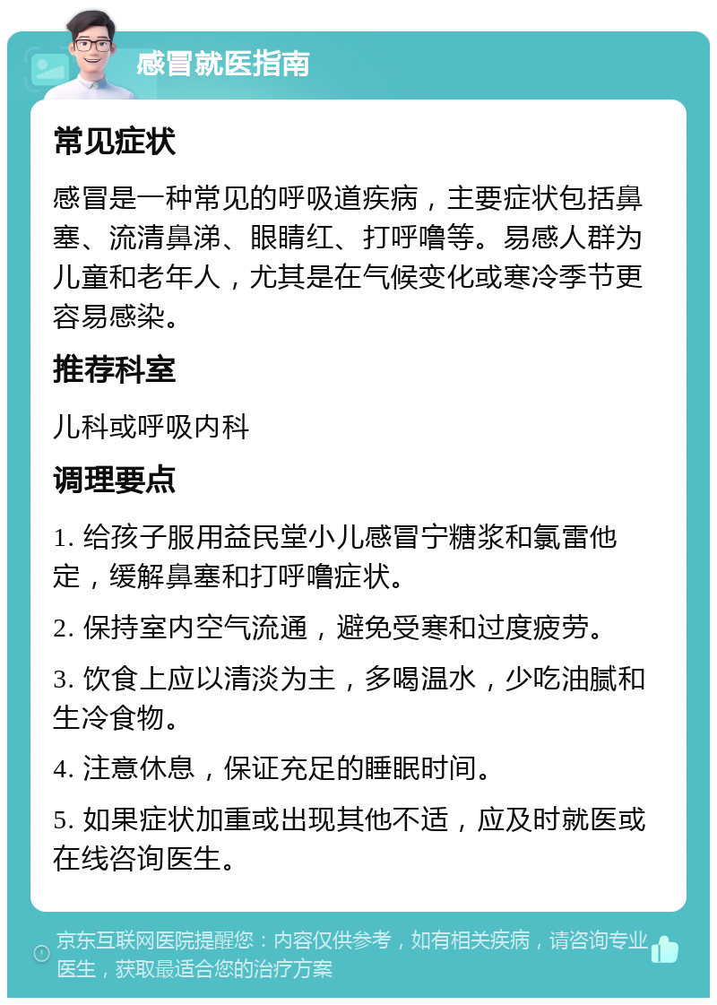 感冒就医指南 常见症状 感冒是一种常见的呼吸道疾病，主要症状包括鼻塞、流清鼻涕、眼睛红、打呼噜等。易感人群为儿童和老年人，尤其是在气候变化或寒冷季节更容易感染。 推荐科室 儿科或呼吸内科 调理要点 1. 给孩子服用益民堂小儿感冒宁糖浆和氯雷他定，缓解鼻塞和打呼噜症状。 2. 保持室内空气流通，避免受寒和过度疲劳。 3. 饮食上应以清淡为主，多喝温水，少吃油腻和生冷食物。 4. 注意休息，保证充足的睡眠时间。 5. 如果症状加重或出现其他不适，应及时就医或在线咨询医生。