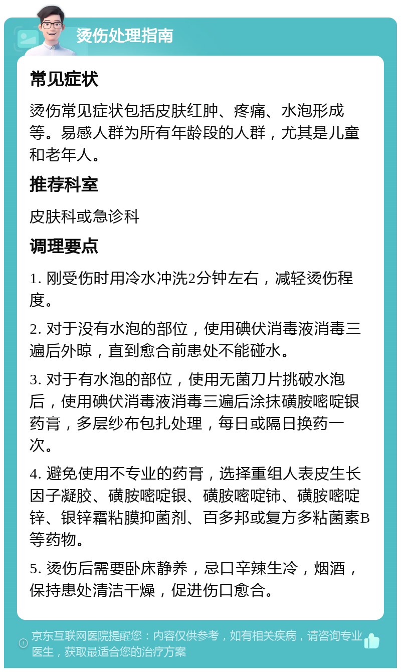 烫伤处理指南 常见症状 烫伤常见症状包括皮肤红肿、疼痛、水泡形成等。易感人群为所有年龄段的人群，尤其是儿童和老年人。 推荐科室 皮肤科或急诊科 调理要点 1. 刚受伤时用冷水冲洗2分钟左右，减轻烫伤程度。 2. 对于没有水泡的部位，使用碘伏消毒液消毒三遍后外晾，直到愈合前患处不能碰水。 3. 对于有水泡的部位，使用无菌刀片挑破水泡后，使用碘伏消毒液消毒三遍后涂抹磺胺嘧啶银药膏，多层纱布包扎处理，每日或隔日换药一次。 4. 避免使用不专业的药膏，选择重组人表皮生长因子凝胶、磺胺嘧啶银、磺胺嘧啶铈、磺胺嘧啶锌、银锌霜粘膜抑菌剂、百多邦或复方多粘菌素B等药物。 5. 烫伤后需要卧床静养，忌口辛辣生冷，烟酒，保持患处清洁干燥，促进伤口愈合。