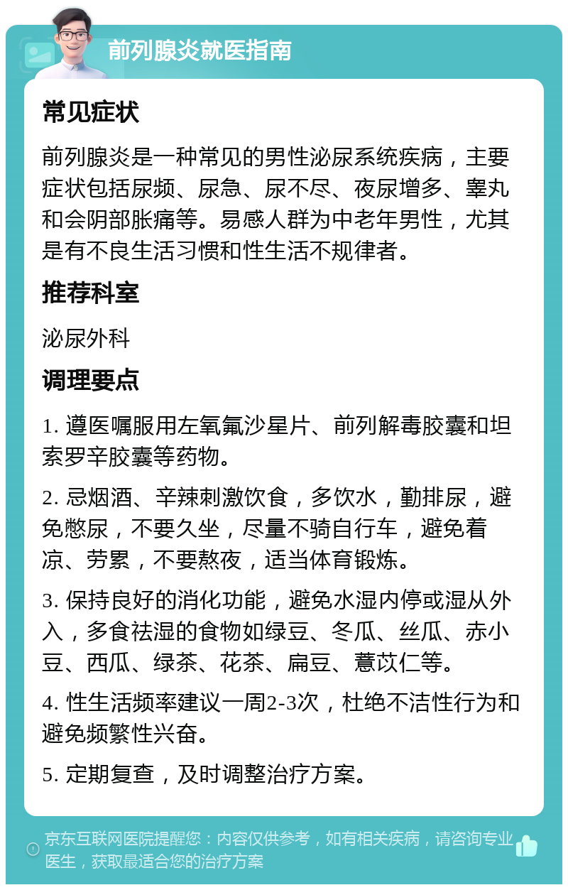 前列腺炎就医指南 常见症状 前列腺炎是一种常见的男性泌尿系统疾病，主要症状包括尿频、尿急、尿不尽、夜尿增多、睾丸和会阴部胀痛等。易感人群为中老年男性，尤其是有不良生活习惯和性生活不规律者。 推荐科室 泌尿外科 调理要点 1. 遵医嘱服用左氧氟沙星片、前列解毒胶囊和坦索罗辛胶囊等药物。 2. 忌烟酒、辛辣刺激饮食，多饮水，勤排尿，避免憋尿，不要久坐，尽量不骑自行车，避免着凉、劳累，不要熬夜，适当体育锻炼。 3. 保持良好的消化功能，避免水湿内停或湿从外入，多食祛湿的食物如绿豆、冬瓜、丝瓜、赤小豆、西瓜、绿茶、花茶、扁豆、薏苡仁等。 4. 性生活频率建议一周2-3次，杜绝不洁性行为和避免频繁性兴奋。 5. 定期复查，及时调整治疗方案。