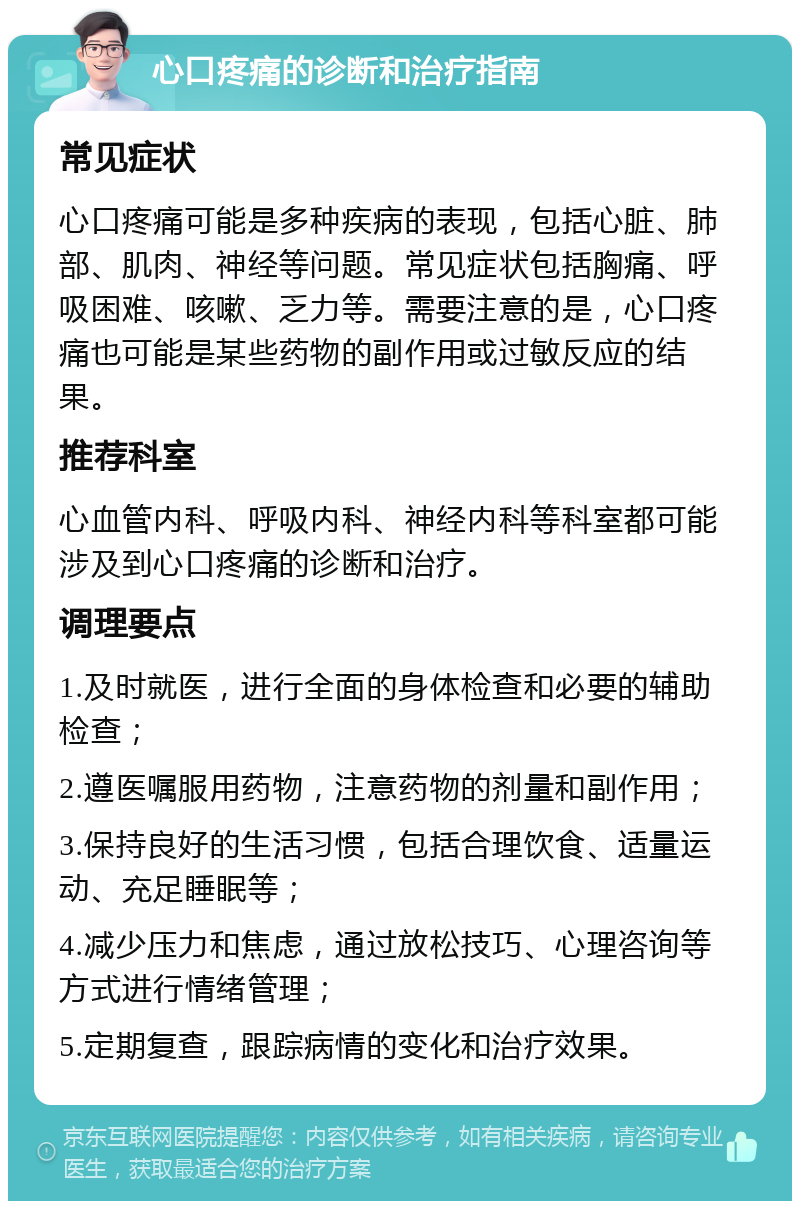 心口疼痛的诊断和治疗指南 常见症状 心口疼痛可能是多种疾病的表现，包括心脏、肺部、肌肉、神经等问题。常见症状包括胸痛、呼吸困难、咳嗽、乏力等。需要注意的是，心口疼痛也可能是某些药物的副作用或过敏反应的结果。 推荐科室 心血管内科、呼吸内科、神经内科等科室都可能涉及到心口疼痛的诊断和治疗。 调理要点 1.及时就医，进行全面的身体检查和必要的辅助检查； 2.遵医嘱服用药物，注意药物的剂量和副作用； 3.保持良好的生活习惯，包括合理饮食、适量运动、充足睡眠等； 4.减少压力和焦虑，通过放松技巧、心理咨询等方式进行情绪管理； 5.定期复查，跟踪病情的变化和治疗效果。