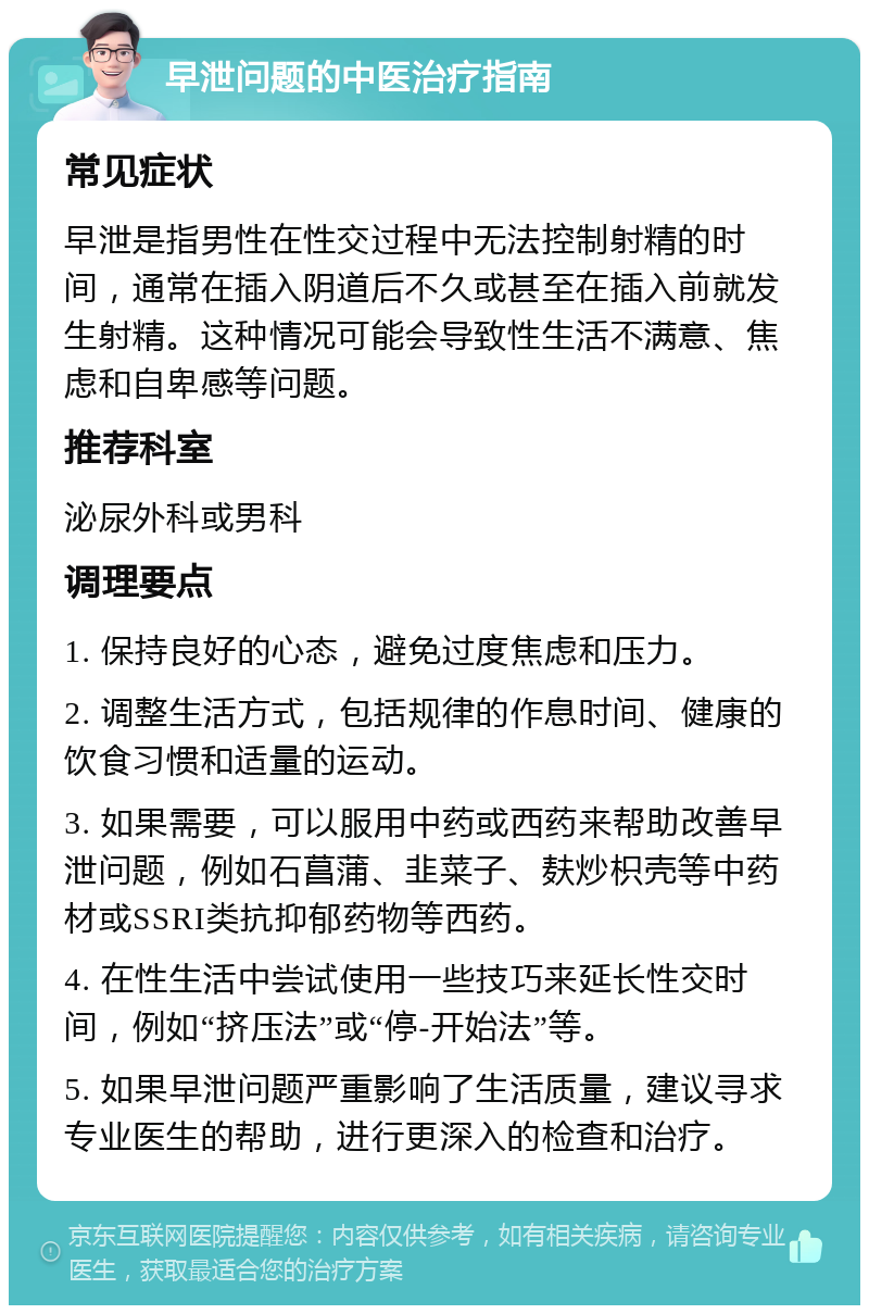 早泄问题的中医治疗指南 常见症状 早泄是指男性在性交过程中无法控制射精的时间，通常在插入阴道后不久或甚至在插入前就发生射精。这种情况可能会导致性生活不满意、焦虑和自卑感等问题。 推荐科室 泌尿外科或男科 调理要点 1. 保持良好的心态，避免过度焦虑和压力。 2. 调整生活方式，包括规律的作息时间、健康的饮食习惯和适量的运动。 3. 如果需要，可以服用中药或西药来帮助改善早泄问题，例如石菖蒲、韭菜子、麸炒枳壳等中药材或SSRI类抗抑郁药物等西药。 4. 在性生活中尝试使用一些技巧来延长性交时间，例如“挤压法”或“停-开始法”等。 5. 如果早泄问题严重影响了生活质量，建议寻求专业医生的帮助，进行更深入的检查和治疗。