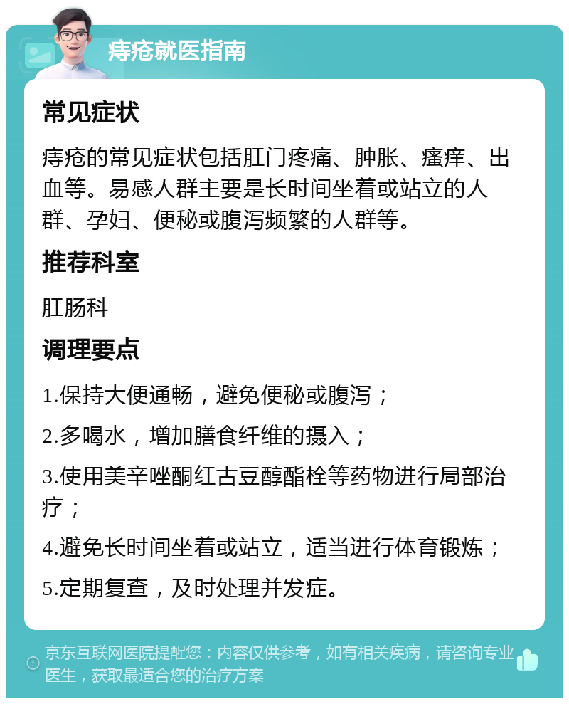 痔疮就医指南 常见症状 痔疮的常见症状包括肛门疼痛、肿胀、瘙痒、出血等。易感人群主要是长时间坐着或站立的人群、孕妇、便秘或腹泻频繁的人群等。 推荐科室 肛肠科 调理要点 1.保持大便通畅，避免便秘或腹泻； 2.多喝水，增加膳食纤维的摄入； 3.使用美辛唑酮红古豆醇酯栓等药物进行局部治疗； 4.避免长时间坐着或站立，适当进行体育锻炼； 5.定期复查，及时处理并发症。