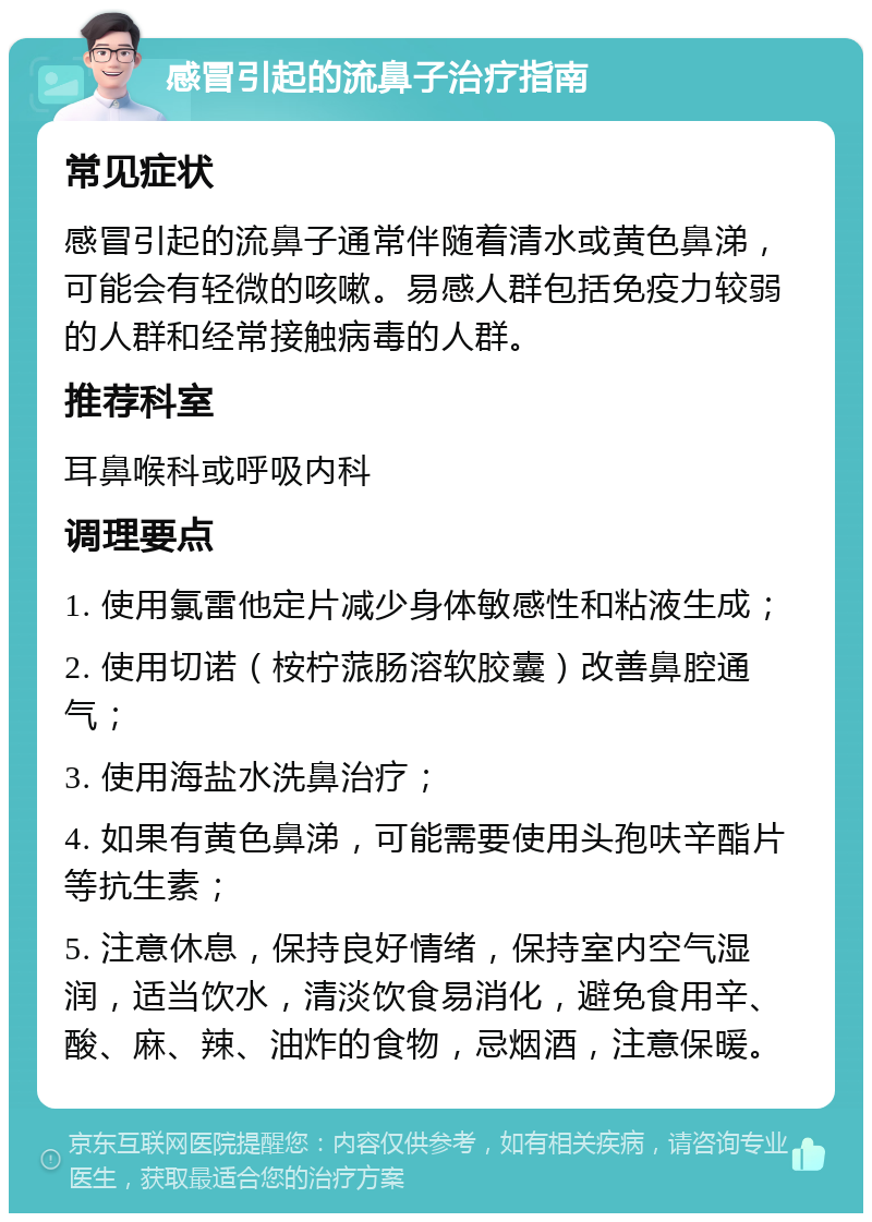 感冒引起的流鼻子治疗指南 常见症状 感冒引起的流鼻子通常伴随着清水或黄色鼻涕，可能会有轻微的咳嗽。易感人群包括免疫力较弱的人群和经常接触病毒的人群。 推荐科室 耳鼻喉科或呼吸内科 调理要点 1. 使用氯雷他定片减少身体敏感性和粘液生成； 2. 使用切诺（桉柠蒎肠溶软胶囊）改善鼻腔通气； 3. 使用海盐水洗鼻治疗； 4. 如果有黄色鼻涕，可能需要使用头孢呋辛酯片等抗生素； 5. 注意休息，保持良好情绪，保持室内空气湿润，适当饮水，清淡饮食易消化，避免食用辛、酸、麻、辣、油炸的食物，忌烟酒，注意保暖。