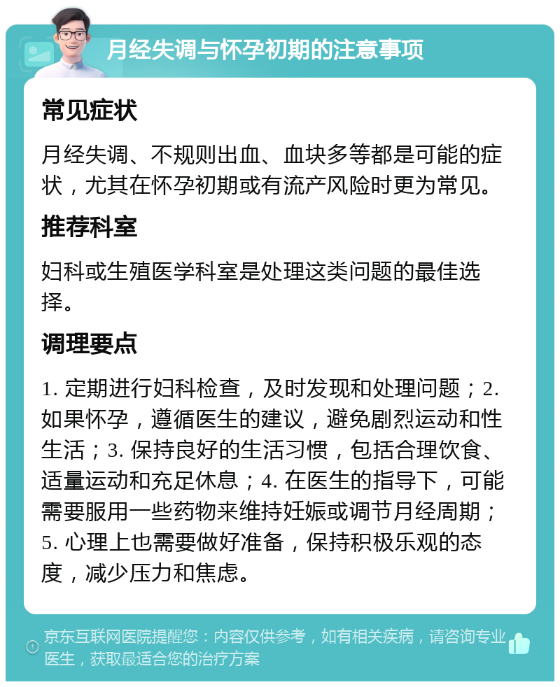 月经失调与怀孕初期的注意事项 常见症状 月经失调、不规则出血、血块多等都是可能的症状，尤其在怀孕初期或有流产风险时更为常见。 推荐科室 妇科或生殖医学科室是处理这类问题的最佳选择。 调理要点 1. 定期进行妇科检查，及时发现和处理问题；2. 如果怀孕，遵循医生的建议，避免剧烈运动和性生活；3. 保持良好的生活习惯，包括合理饮食、适量运动和充足休息；4. 在医生的指导下，可能需要服用一些药物来维持妊娠或调节月经周期；5. 心理上也需要做好准备，保持积极乐观的态度，减少压力和焦虑。