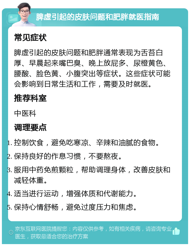 脾虚引起的皮肤问题和肥胖就医指南 常见症状 脾虚引起的皮肤问题和肥胖通常表现为舌苔白厚、早晨起来嘴巴臭、晚上放屁多、尿橙黄色、腰酸、脸色黄、小腹突出等症状。这些症状可能会影响到日常生活和工作，需要及时就医。 推荐科室 中医科 调理要点 控制饮食，避免吃寒凉、辛辣和油腻的食物。 保持良好的作息习惯，不要熬夜。 服用中药免煎颗粒，帮助调理身体，改善皮肤和减轻体重。 适当进行运动，增强体质和代谢能力。 保持心情舒畅，避免过度压力和焦虑。