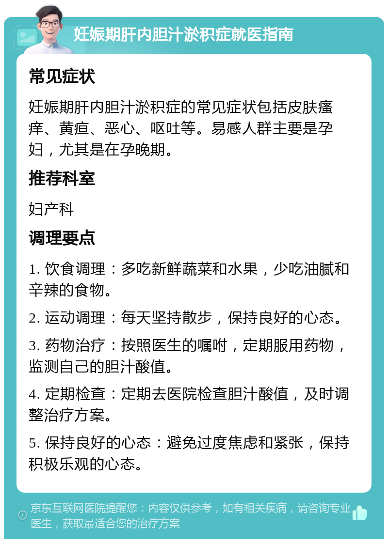 妊娠期肝内胆汁淤积症就医指南 常见症状 妊娠期肝内胆汁淤积症的常见症状包括皮肤瘙痒、黄疸、恶心、呕吐等。易感人群主要是孕妇，尤其是在孕晚期。 推荐科室 妇产科 调理要点 1. 饮食调理：多吃新鲜蔬菜和水果，少吃油腻和辛辣的食物。 2. 运动调理：每天坚持散步，保持良好的心态。 3. 药物治疗：按照医生的嘱咐，定期服用药物，监测自己的胆汁酸值。 4. 定期检查：定期去医院检查胆汁酸值，及时调整治疗方案。 5. 保持良好的心态：避免过度焦虑和紧张，保持积极乐观的心态。