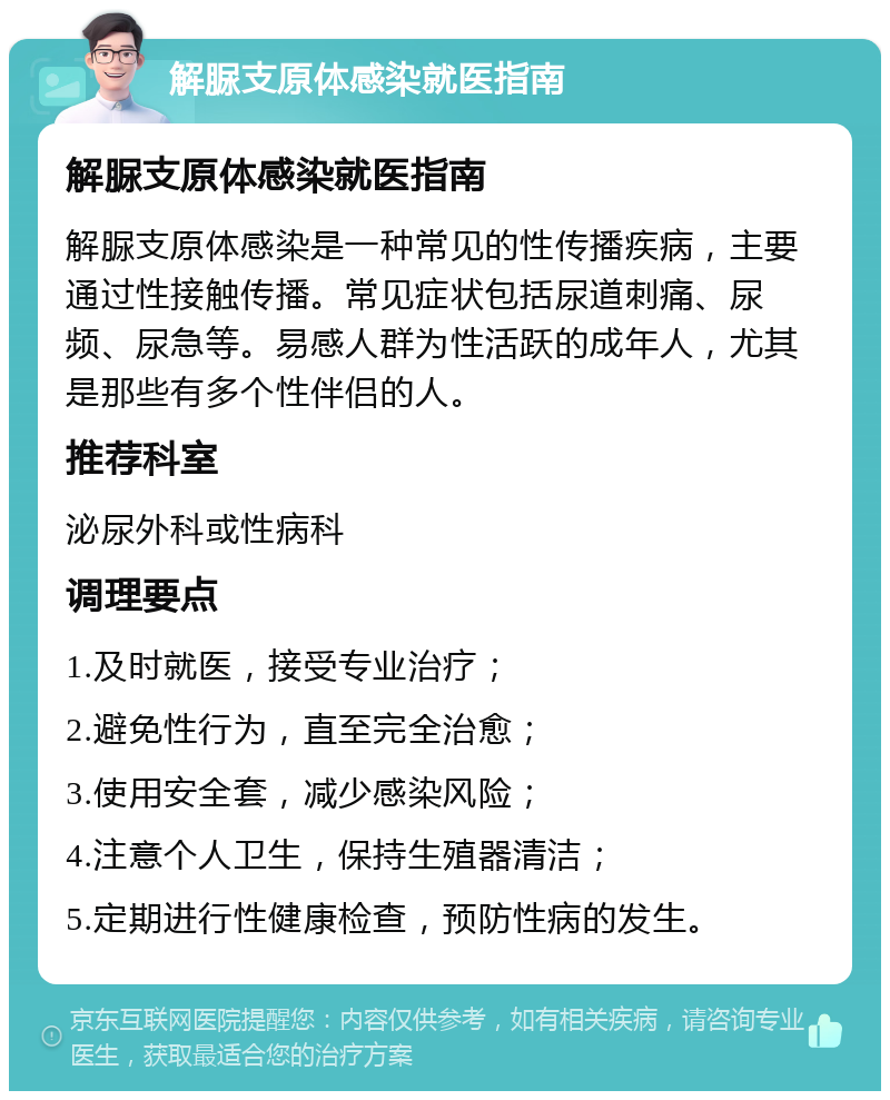 解脲支原体感染就医指南 解脲支原体感染就医指南 解脲支原体感染是一种常见的性传播疾病，主要通过性接触传播。常见症状包括尿道刺痛、尿频、尿急等。易感人群为性活跃的成年人，尤其是那些有多个性伴侣的人。 推荐科室 泌尿外科或性病科 调理要点 1.及时就医，接受专业治疗； 2.避免性行为，直至完全治愈； 3.使用安全套，减少感染风险； 4.注意个人卫生，保持生殖器清洁； 5.定期进行性健康检查，预防性病的发生。