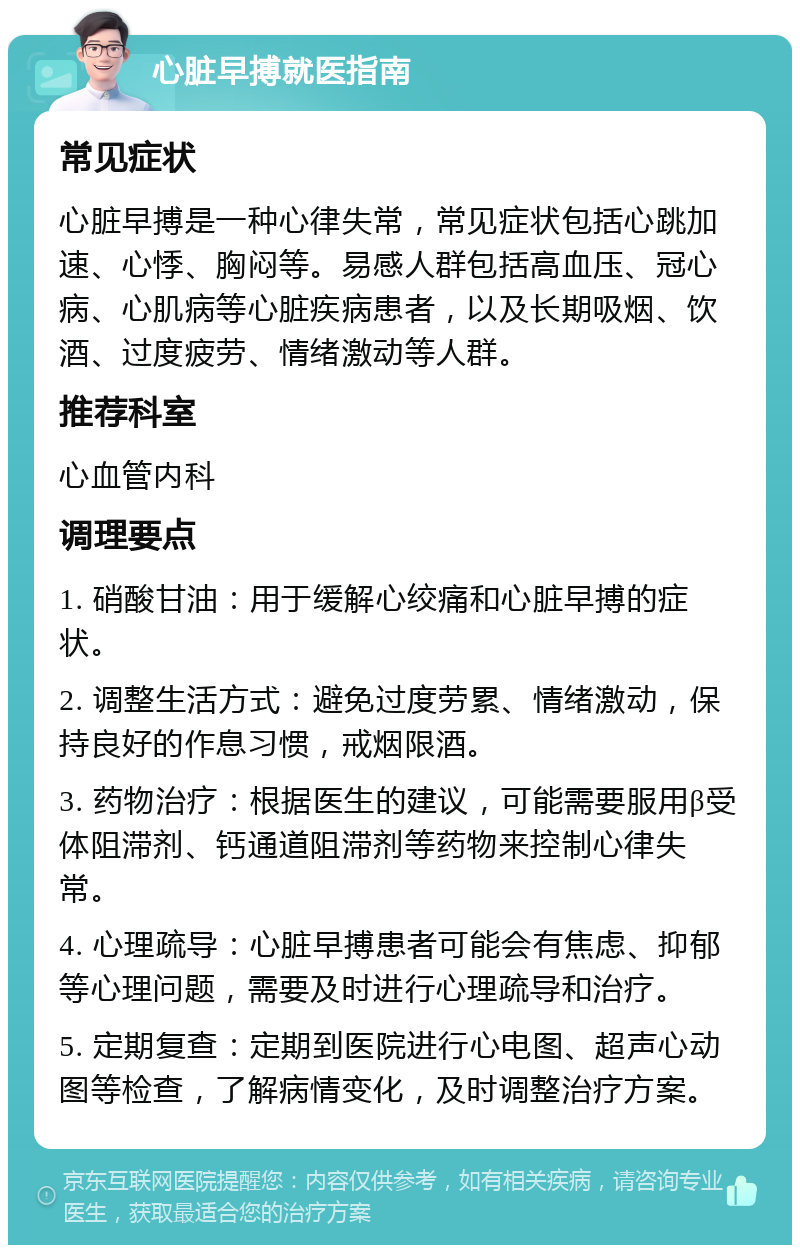 心脏早搏就医指南 常见症状 心脏早搏是一种心律失常，常见症状包括心跳加速、心悸、胸闷等。易感人群包括高血压、冠心病、心肌病等心脏疾病患者，以及长期吸烟、饮酒、过度疲劳、情绪激动等人群。 推荐科室 心血管内科 调理要点 1. 硝酸甘油：用于缓解心绞痛和心脏早搏的症状。 2. 调整生活方式：避免过度劳累、情绪激动，保持良好的作息习惯，戒烟限酒。 3. 药物治疗：根据医生的建议，可能需要服用β受体阻滞剂、钙通道阻滞剂等药物来控制心律失常。 4. 心理疏导：心脏早搏患者可能会有焦虑、抑郁等心理问题，需要及时进行心理疏导和治疗。 5. 定期复查：定期到医院进行心电图、超声心动图等检查，了解病情变化，及时调整治疗方案。