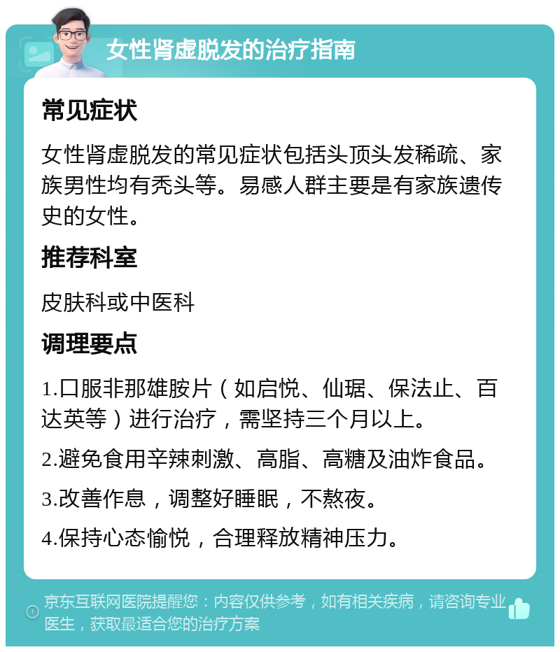 女性肾虚脱发的治疗指南 常见症状 女性肾虚脱发的常见症状包括头顶头发稀疏、家族男性均有秃头等。易感人群主要是有家族遗传史的女性。 推荐科室 皮肤科或中医科 调理要点 1.口服非那雄胺片（如启悦、仙琚、保法止、百达英等）进行治疗，需坚持三个月以上。 2.避免食用辛辣刺激、高脂、高糖及油炸食品。 3.改善作息，调整好睡眠，不熬夜。 4.保持心态愉悦，合理释放精神压力。