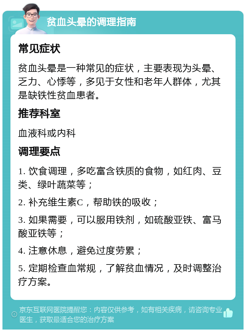 贫血头晕的调理指南 常见症状 贫血头晕是一种常见的症状，主要表现为头晕、乏力、心悸等，多见于女性和老年人群体，尤其是缺铁性贫血患者。 推荐科室 血液科或内科 调理要点 1. 饮食调理，多吃富含铁质的食物，如红肉、豆类、绿叶蔬菜等； 2. 补充维生素C，帮助铁的吸收； 3. 如果需要，可以服用铁剂，如硫酸亚铁、富马酸亚铁等； 4. 注意休息，避免过度劳累； 5. 定期检查血常规，了解贫血情况，及时调整治疗方案。