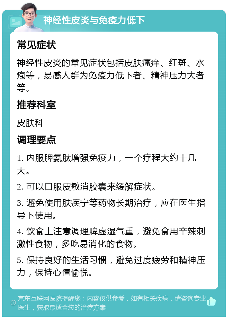 神经性皮炎与免疫力低下 常见症状 神经性皮炎的常见症状包括皮肤瘙痒、红斑、水疱等，易感人群为免疫力低下者、精神压力大者等。 推荐科室 皮肤科 调理要点 1. 内服脾氨肽增强免疫力，一个疗程大约十几天。 2. 可以口服皮敏消胶囊来缓解症状。 3. 避免使用肤疾宁等药物长期治疗，应在医生指导下使用。 4. 饮食上注意调理脾虚湿气重，避免食用辛辣刺激性食物，多吃易消化的食物。 5. 保持良好的生活习惯，避免过度疲劳和精神压力，保持心情愉悦。