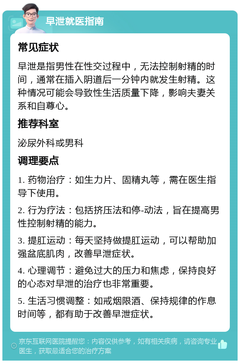 早泄就医指南 常见症状 早泄是指男性在性交过程中，无法控制射精的时间，通常在插入阴道后一分钟内就发生射精。这种情况可能会导致性生活质量下降，影响夫妻关系和自尊心。 推荐科室 泌尿外科或男科 调理要点 1. 药物治疗：如生力片、固精丸等，需在医生指导下使用。 2. 行为疗法：包括挤压法和停-动法，旨在提高男性控制射精的能力。 3. 提肛运动：每天坚持做提肛运动，可以帮助加强盆底肌肉，改善早泄症状。 4. 心理调节：避免过大的压力和焦虑，保持良好的心态对早泄的治疗也非常重要。 5. 生活习惯调整：如戒烟限酒、保持规律的作息时间等，都有助于改善早泄症状。