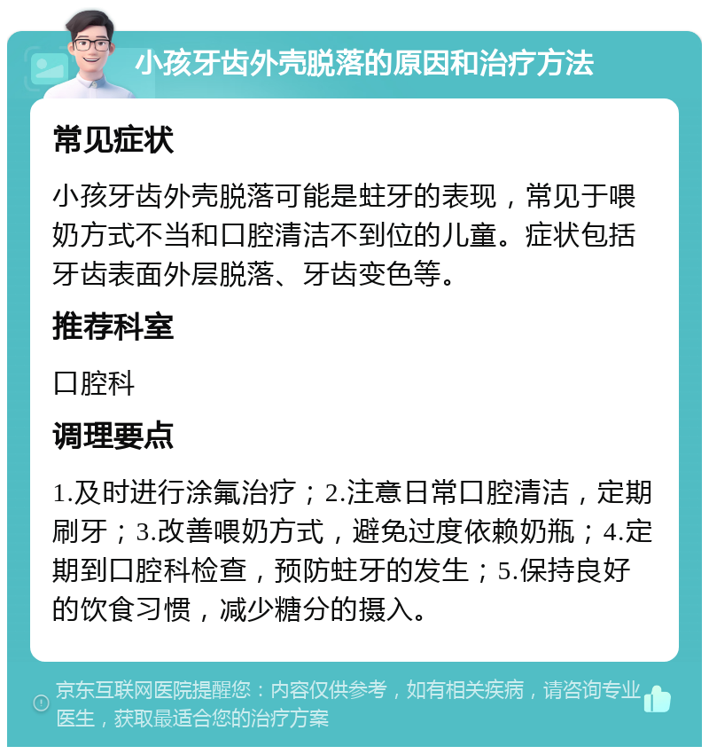 小孩牙齿外壳脱落的原因和治疗方法 常见症状 小孩牙齿外壳脱落可能是蛀牙的表现，常见于喂奶方式不当和口腔清洁不到位的儿童。症状包括牙齿表面外层脱落、牙齿变色等。 推荐科室 口腔科 调理要点 1.及时进行涂氟治疗；2.注意日常口腔清洁，定期刷牙；3.改善喂奶方式，避免过度依赖奶瓶；4.定期到口腔科检查，预防蛀牙的发生；5.保持良好的饮食习惯，减少糖分的摄入。