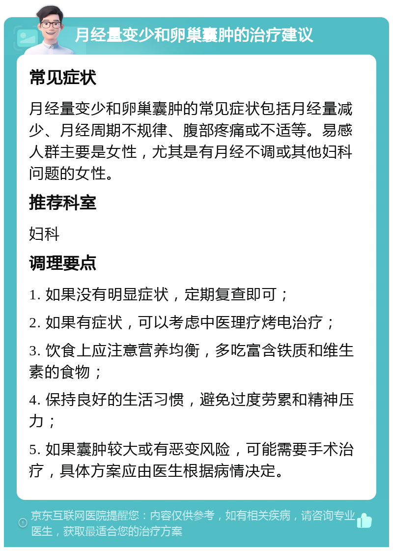 月经量变少和卵巢囊肿的治疗建议 常见症状 月经量变少和卵巢囊肿的常见症状包括月经量减少、月经周期不规律、腹部疼痛或不适等。易感人群主要是女性，尤其是有月经不调或其他妇科问题的女性。 推荐科室 妇科 调理要点 1. 如果没有明显症状，定期复查即可； 2. 如果有症状，可以考虑中医理疗烤电治疗； 3. 饮食上应注意营养均衡，多吃富含铁质和维生素的食物； 4. 保持良好的生活习惯，避免过度劳累和精神压力； 5. 如果囊肿较大或有恶变风险，可能需要手术治疗，具体方案应由医生根据病情决定。