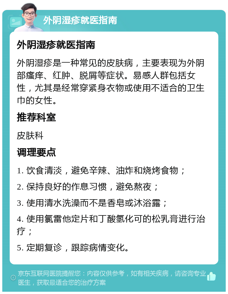 外阴湿疹就医指南 外阴湿疹就医指南 外阴湿疹是一种常见的皮肤病，主要表现为外阴部瘙痒、红肿、脱屑等症状。易感人群包括女性，尤其是经常穿紧身衣物或使用不适合的卫生巾的女性。 推荐科室 皮肤科 调理要点 1. 饮食清淡，避免辛辣、油炸和烧烤食物； 2. 保持良好的作息习惯，避免熬夜； 3. 使用清水洗澡而不是香皂或沐浴露； 4. 使用氯雷他定片和丁酸氢化可的松乳膏进行治疗； 5. 定期复诊，跟踪病情变化。