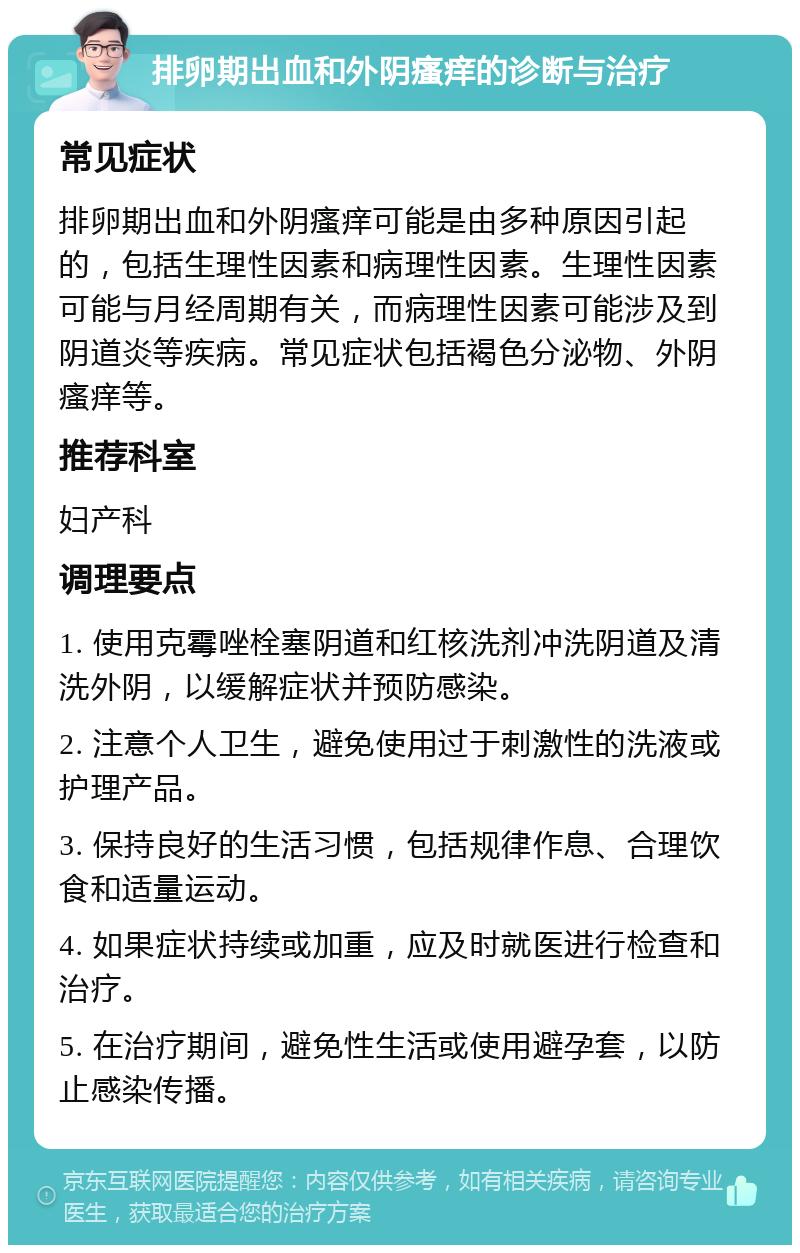 排卵期出血和外阴瘙痒的诊断与治疗 常见症状 排卵期出血和外阴瘙痒可能是由多种原因引起的，包括生理性因素和病理性因素。生理性因素可能与月经周期有关，而病理性因素可能涉及到阴道炎等疾病。常见症状包括褐色分泌物、外阴瘙痒等。 推荐科室 妇产科 调理要点 1. 使用克霉唑栓塞阴道和红核洗剂冲洗阴道及清洗外阴，以缓解症状并预防感染。 2. 注意个人卫生，避免使用过于刺激性的洗液或护理产品。 3. 保持良好的生活习惯，包括规律作息、合理饮食和适量运动。 4. 如果症状持续或加重，应及时就医进行检查和治疗。 5. 在治疗期间，避免性生活或使用避孕套，以防止感染传播。