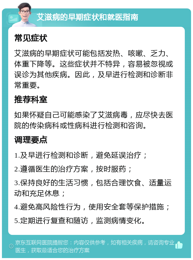 艾滋病的早期症状和就医指南 常见症状 艾滋病的早期症状可能包括发热、咳嗽、乏力、体重下降等。这些症状并不特异，容易被忽视或误诊为其他疾病。因此，及早进行检测和诊断非常重要。 推荐科室 如果怀疑自己可能感染了艾滋病毒，应尽快去医院的传染病科或性病科进行检测和咨询。 调理要点 1.及早进行检测和诊断，避免延误治疗； 2.遵循医生的治疗方案，按时服药； 3.保持良好的生活习惯，包括合理饮食、适量运动和充足休息； 4.避免高风险性行为，使用安全套等保护措施； 5.定期进行复查和随访，监测病情变化。