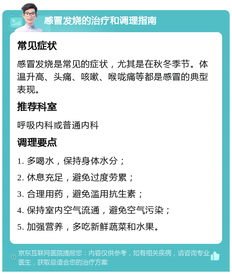 感冒发烧的治疗和调理指南 常见症状 感冒发烧是常见的症状，尤其是在秋冬季节。体温升高、头痛、咳嗽、喉咙痛等都是感冒的典型表现。 推荐科室 呼吸内科或普通内科 调理要点 1. 多喝水，保持身体水分； 2. 休息充足，避免过度劳累； 3. 合理用药，避免滥用抗生素； 4. 保持室内空气流通，避免空气污染； 5. 加强营养，多吃新鲜蔬菜和水果。