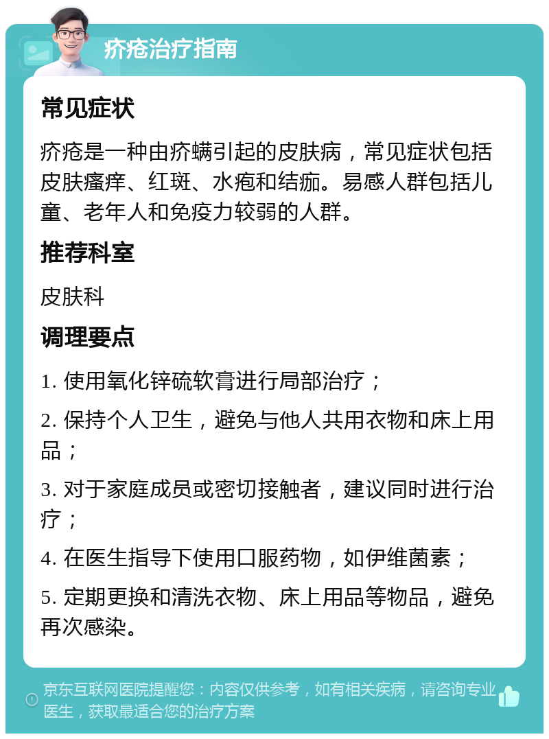 疥疮治疗指南 常见症状 疥疮是一种由疥螨引起的皮肤病，常见症状包括皮肤瘙痒、红斑、水疱和结痂。易感人群包括儿童、老年人和免疫力较弱的人群。 推荐科室 皮肤科 调理要点 1. 使用氧化锌硫软膏进行局部治疗； 2. 保持个人卫生，避免与他人共用衣物和床上用品； 3. 对于家庭成员或密切接触者，建议同时进行治疗； 4. 在医生指导下使用口服药物，如伊维菌素； 5. 定期更换和清洗衣物、床上用品等物品，避免再次感染。