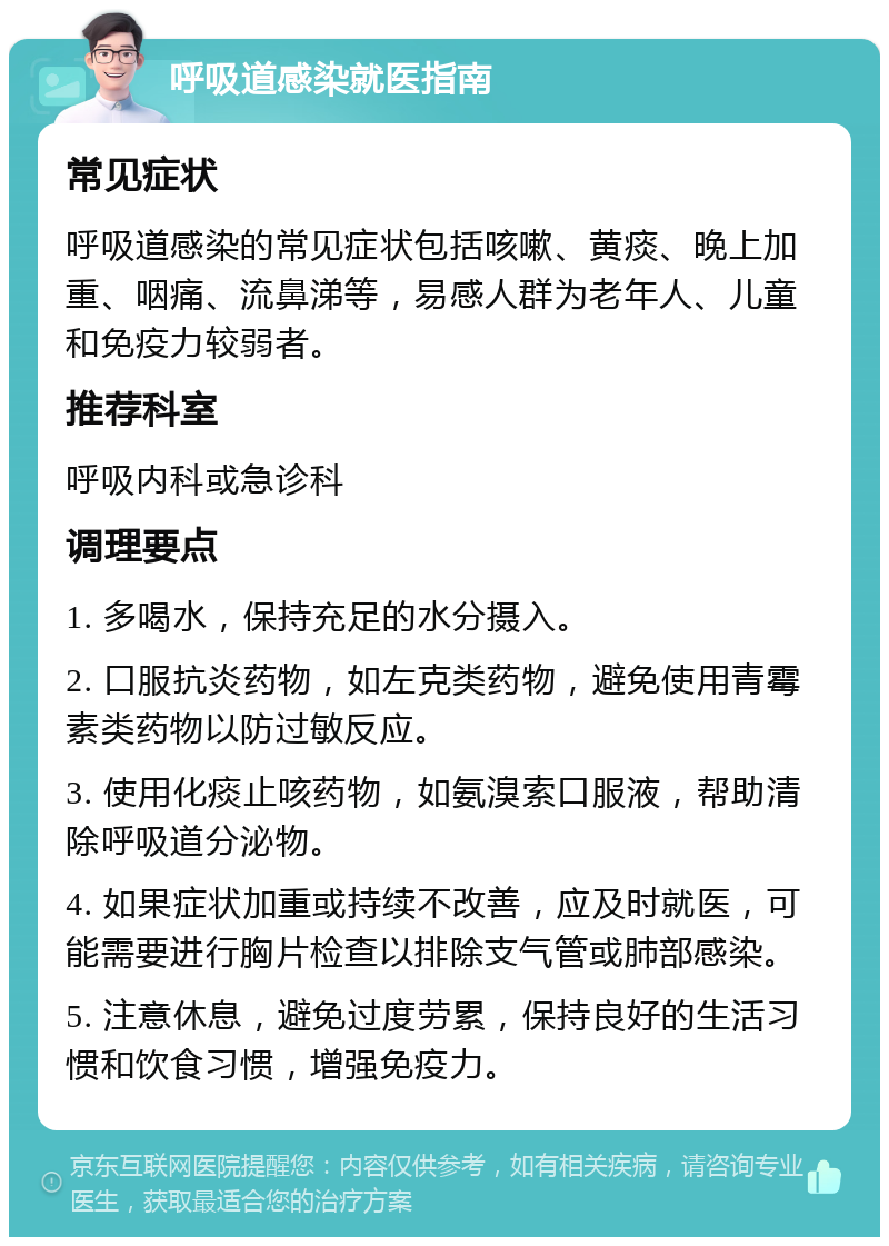 呼吸道感染就医指南 常见症状 呼吸道感染的常见症状包括咳嗽、黄痰、晚上加重、咽痛、流鼻涕等，易感人群为老年人、儿童和免疫力较弱者。 推荐科室 呼吸内科或急诊科 调理要点 1. 多喝水，保持充足的水分摄入。 2. 口服抗炎药物，如左克类药物，避免使用青霉素类药物以防过敏反应。 3. 使用化痰止咳药物，如氨溴索口服液，帮助清除呼吸道分泌物。 4. 如果症状加重或持续不改善，应及时就医，可能需要进行胸片检查以排除支气管或肺部感染。 5. 注意休息，避免过度劳累，保持良好的生活习惯和饮食习惯，增强免疫力。