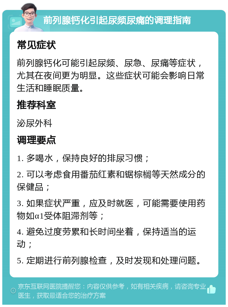 前列腺钙化引起尿频尿痛的调理指南 常见症状 前列腺钙化可能引起尿频、尿急、尿痛等症状，尤其在夜间更为明显。这些症状可能会影响日常生活和睡眠质量。 推荐科室 泌尿外科 调理要点 1. 多喝水，保持良好的排尿习惯； 2. 可以考虑食用番茄红素和锯棕榈等天然成分的保健品； 3. 如果症状严重，应及时就医，可能需要使用药物如α1受体阻滞剂等； 4. 避免过度劳累和长时间坐着，保持适当的运动； 5. 定期进行前列腺检查，及时发现和处理问题。