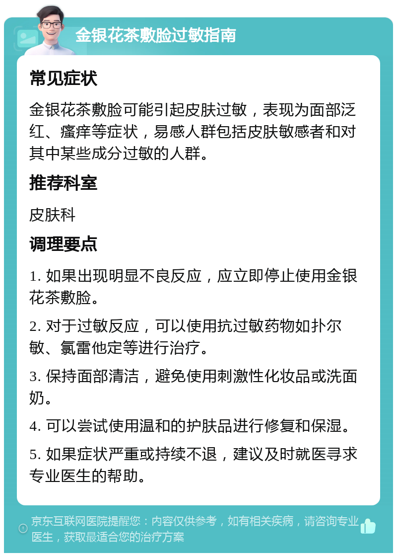 金银花茶敷脸过敏指南 常见症状 金银花茶敷脸可能引起皮肤过敏，表现为面部泛红、瘙痒等症状，易感人群包括皮肤敏感者和对其中某些成分过敏的人群。 推荐科室 皮肤科 调理要点 1. 如果出现明显不良反应，应立即停止使用金银花茶敷脸。 2. 对于过敏反应，可以使用抗过敏药物如扑尔敏、氯雷他定等进行治疗。 3. 保持面部清洁，避免使用刺激性化妆品或洗面奶。 4. 可以尝试使用温和的护肤品进行修复和保湿。 5. 如果症状严重或持续不退，建议及时就医寻求专业医生的帮助。