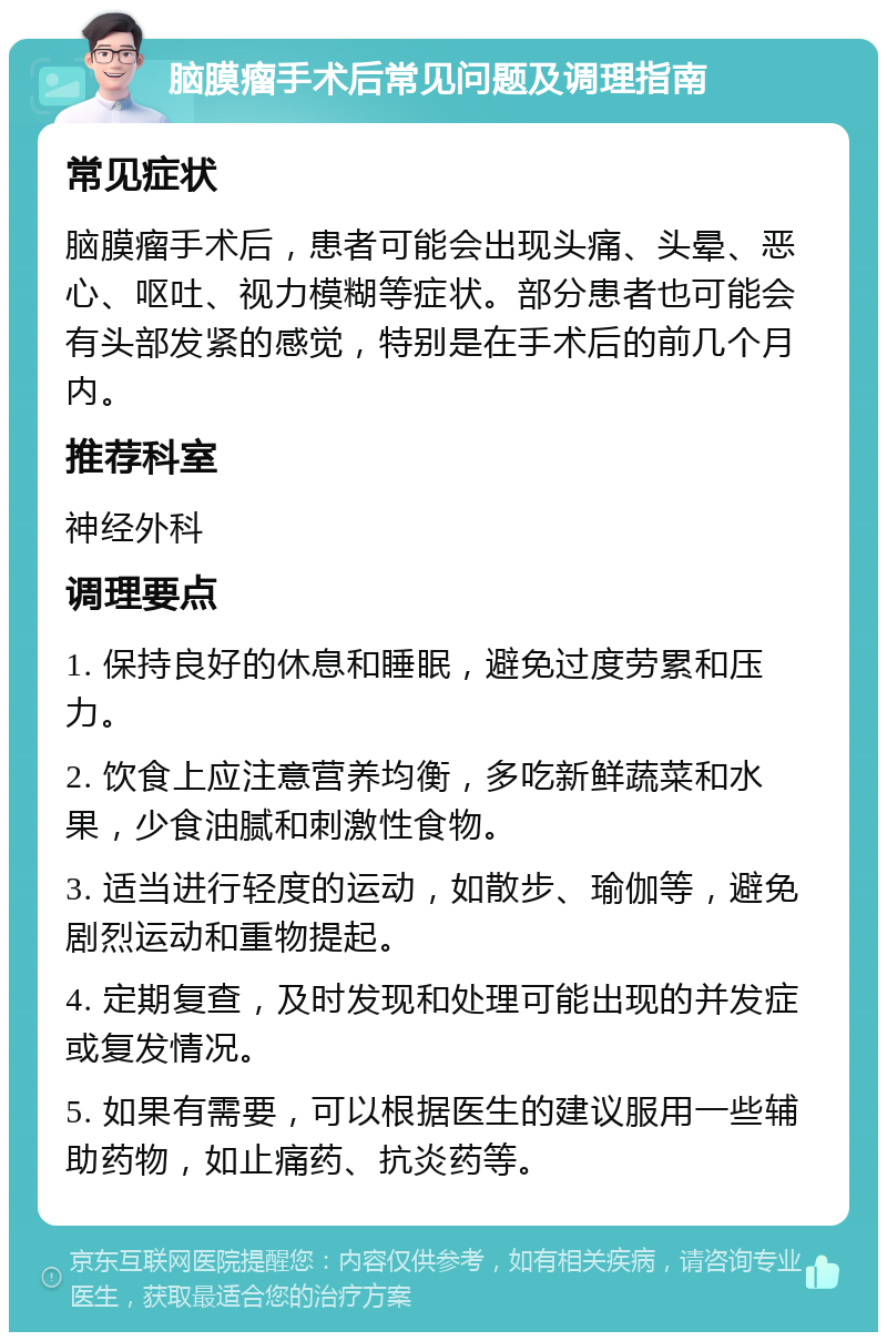 脑膜瘤手术后常见问题及调理指南 常见症状 脑膜瘤手术后，患者可能会出现头痛、头晕、恶心、呕吐、视力模糊等症状。部分患者也可能会有头部发紧的感觉，特别是在手术后的前几个月内。 推荐科室 神经外科 调理要点 1. 保持良好的休息和睡眠，避免过度劳累和压力。 2. 饮食上应注意营养均衡，多吃新鲜蔬菜和水果，少食油腻和刺激性食物。 3. 适当进行轻度的运动，如散步、瑜伽等，避免剧烈运动和重物提起。 4. 定期复查，及时发现和处理可能出现的并发症或复发情况。 5. 如果有需要，可以根据医生的建议服用一些辅助药物，如止痛药、抗炎药等。