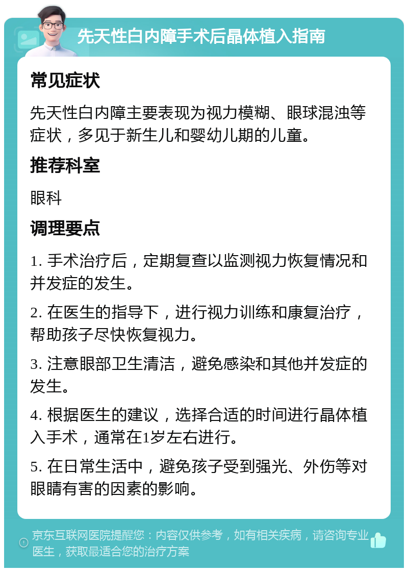 先天性白内障手术后晶体植入指南 常见症状 先天性白内障主要表现为视力模糊、眼球混浊等症状，多见于新生儿和婴幼儿期的儿童。 推荐科室 眼科 调理要点 1. 手术治疗后，定期复查以监测视力恢复情况和并发症的发生。 2. 在医生的指导下，进行视力训练和康复治疗，帮助孩子尽快恢复视力。 3. 注意眼部卫生清洁，避免感染和其他并发症的发生。 4. 根据医生的建议，选择合适的时间进行晶体植入手术，通常在1岁左右进行。 5. 在日常生活中，避免孩子受到强光、外伤等对眼睛有害的因素的影响。